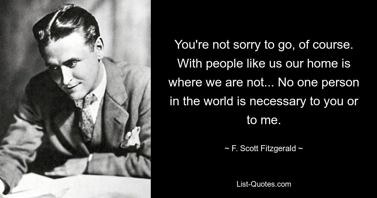 You're not sorry to go, of course. With people like us our home is where we are not... No one person in the world is necessary to you or to me. — © F. Scott Fitzgerald