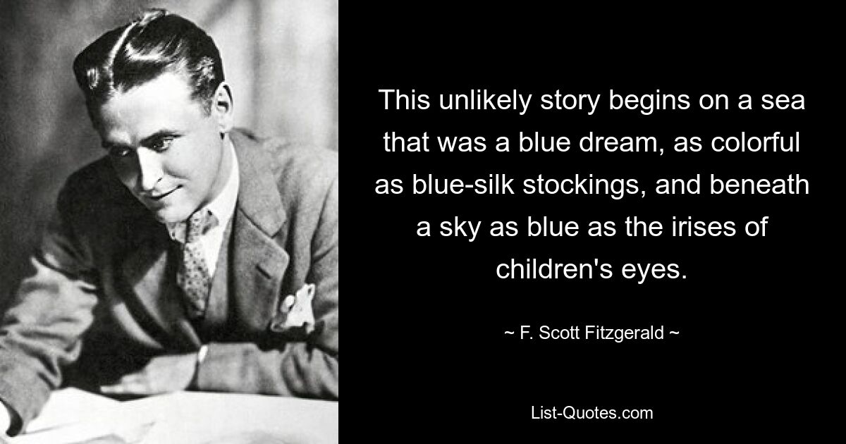 This unlikely story begins on a sea that was a blue dream, as colorful as blue-silk stockings, and beneath a sky as blue as the irises of children's eyes. — © F. Scott Fitzgerald