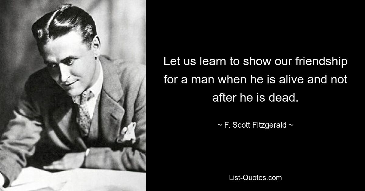 Let us learn to show our friendship for a man when he is alive and not after he is dead. — © F. Scott Fitzgerald