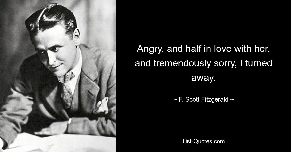 Angry, and half in love with her, and tremendously sorry, I turned away. — © F. Scott Fitzgerald