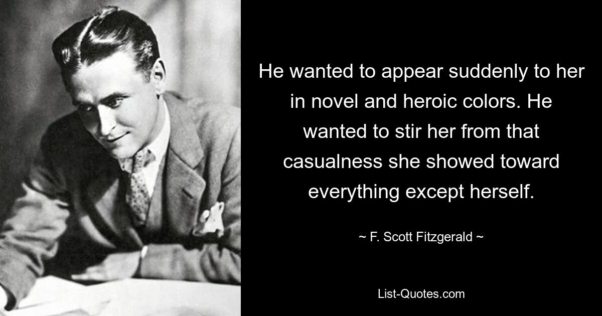 He wanted to appear suddenly to her in novel and heroic colors. He wanted to stir her from that casualness she showed toward everything except herself. — © F. Scott Fitzgerald