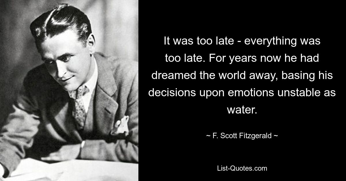 It was too late - everything was too late. For years now he had dreamed the world away, basing his decisions upon emotions unstable as water. — © F. Scott Fitzgerald