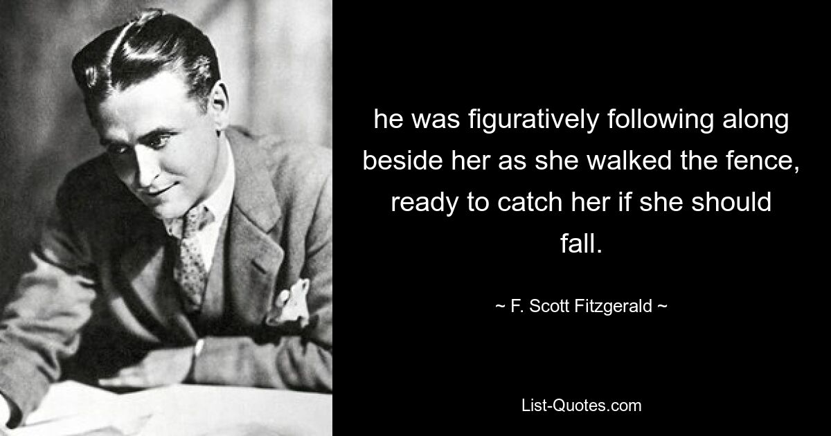 he was figuratively following along beside her as she walked the fence, ready to catch her if she should fall. — © F. Scott Fitzgerald