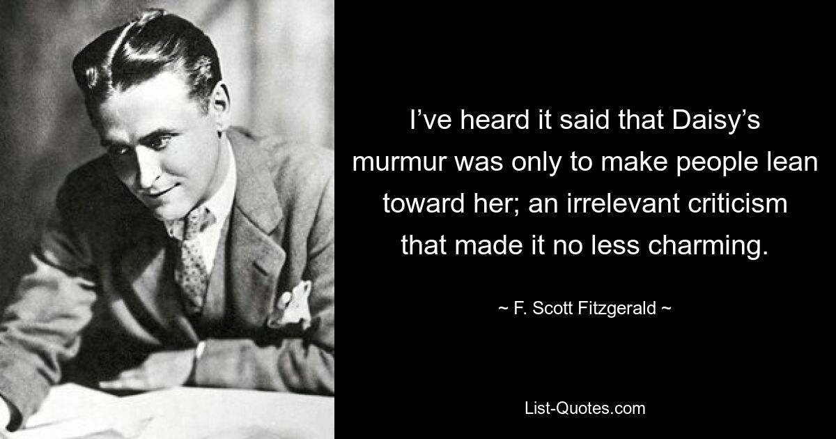 I’ve heard it said that Daisy’s murmur was only to make people lean toward her; an irrelevant criticism that made it no less charming. — © F. Scott Fitzgerald