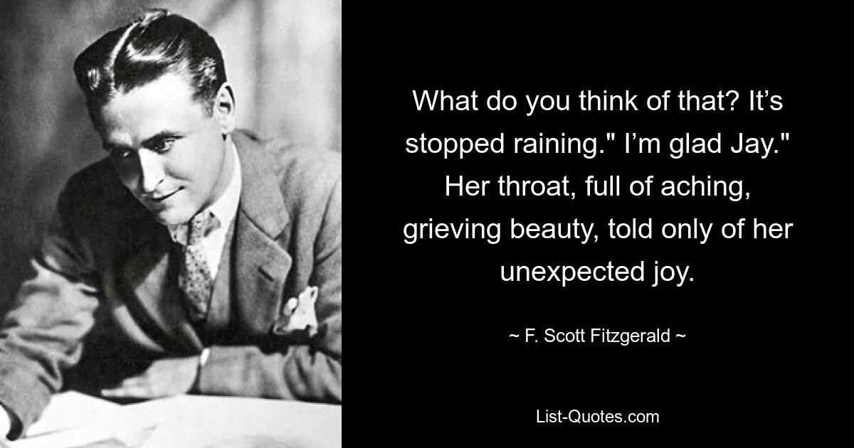 What do you think of that? It’s stopped raining." I’m glad Jay." Her throat, full of aching, grieving beauty, told only of her unexpected joy. — © F. Scott Fitzgerald