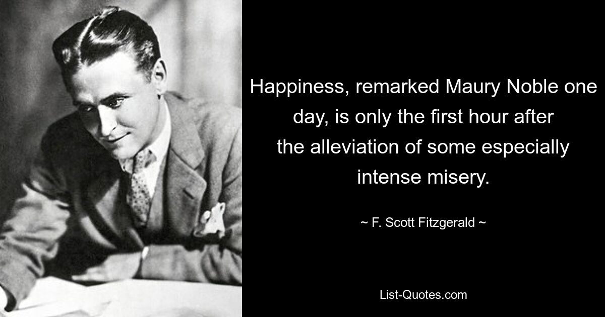 Happiness, remarked Maury Noble one day, is only the first hour after the alleviation of some especially intense misery. — © F. Scott Fitzgerald