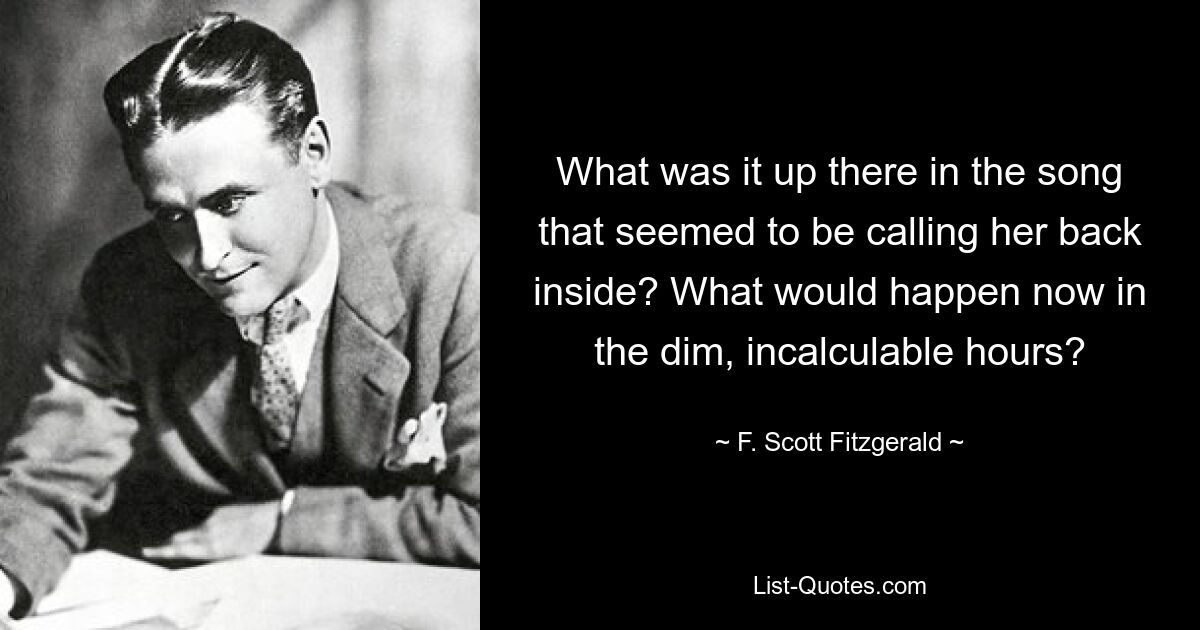 What was it up there in the song that seemed to be calling her back inside? What would happen now in the dim, incalculable hours? — © F. Scott Fitzgerald