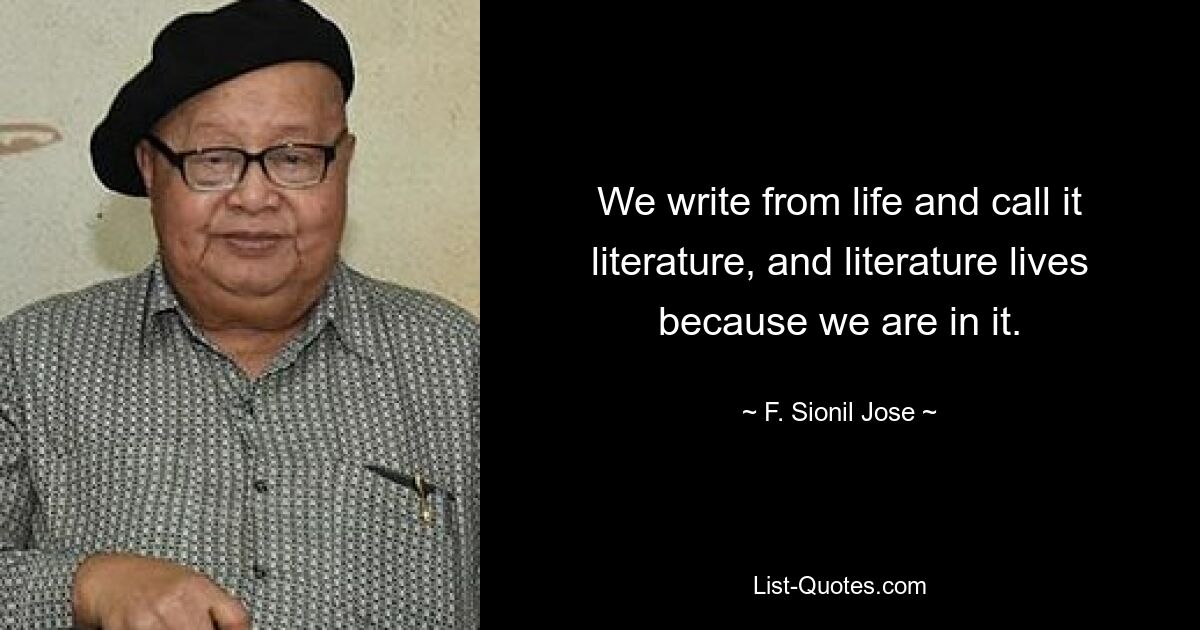 We write from life and call it literature, and literature lives because we are in it. — © F. Sionil Jose