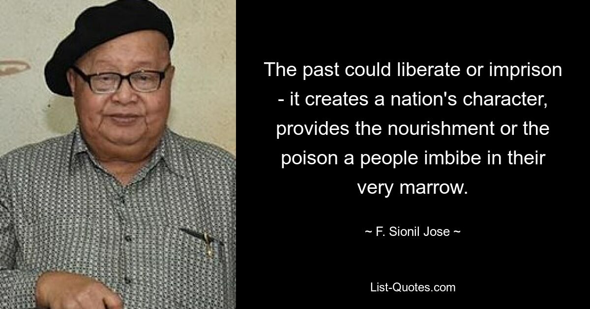 The past could liberate or imprison - it creates a nation's character, provides the nourishment or the poison a people imbibe in their very marrow. — © F. Sionil Jose