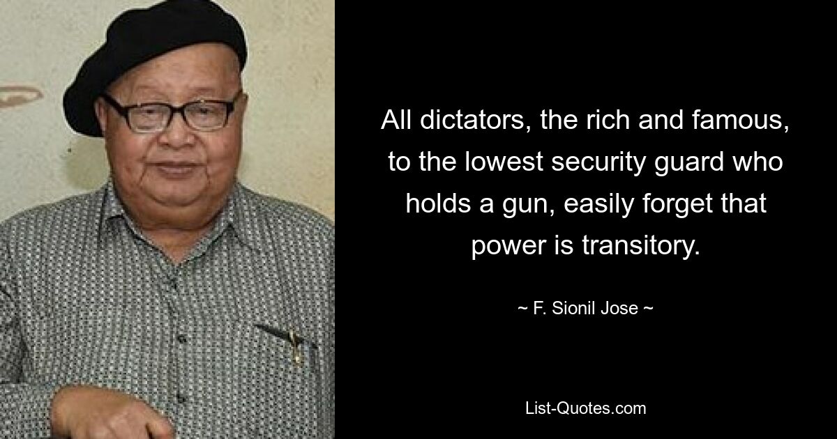 All dictators, the rich and famous, to the lowest security guard who holds a gun, easily forget that power is transitory. — © F. Sionil Jose