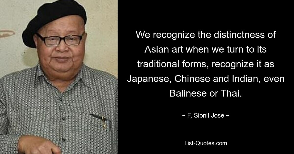 We recognize the distinctness of Asian art when we turn to its traditional forms, recognize it as Japanese, Chinese and Indian, even Balinese or Thai. — © F. Sionil Jose