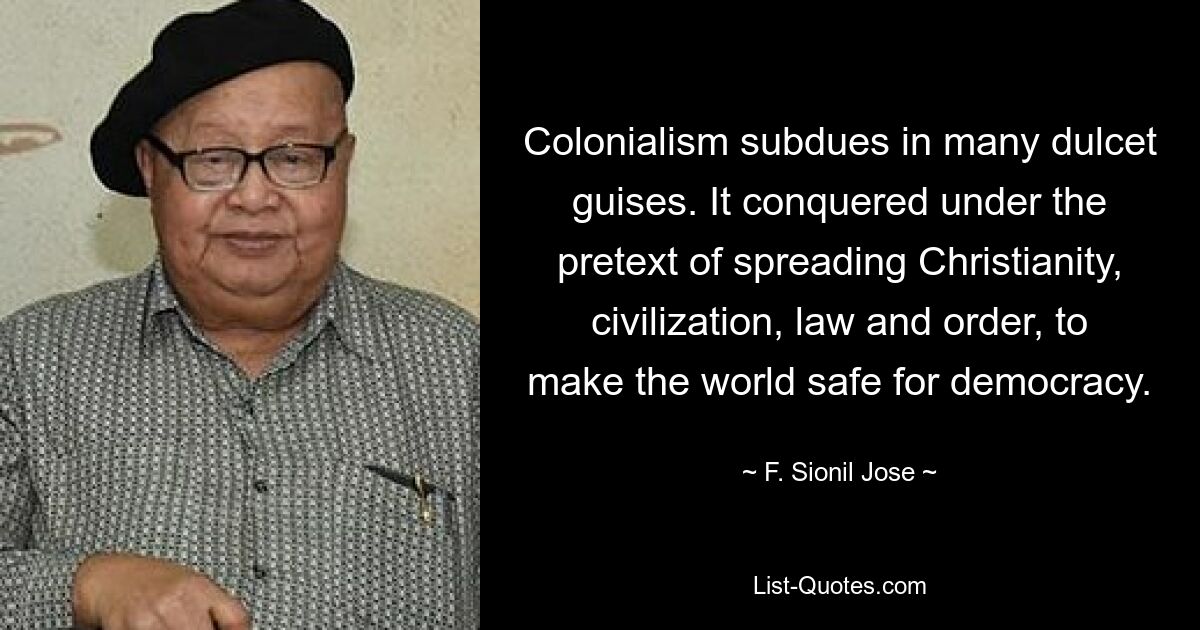 Colonialism subdues in many dulcet guises. It conquered under the pretext of spreading Christianity, civilization, law and order, to make the world safe for democracy. — © F. Sionil Jose