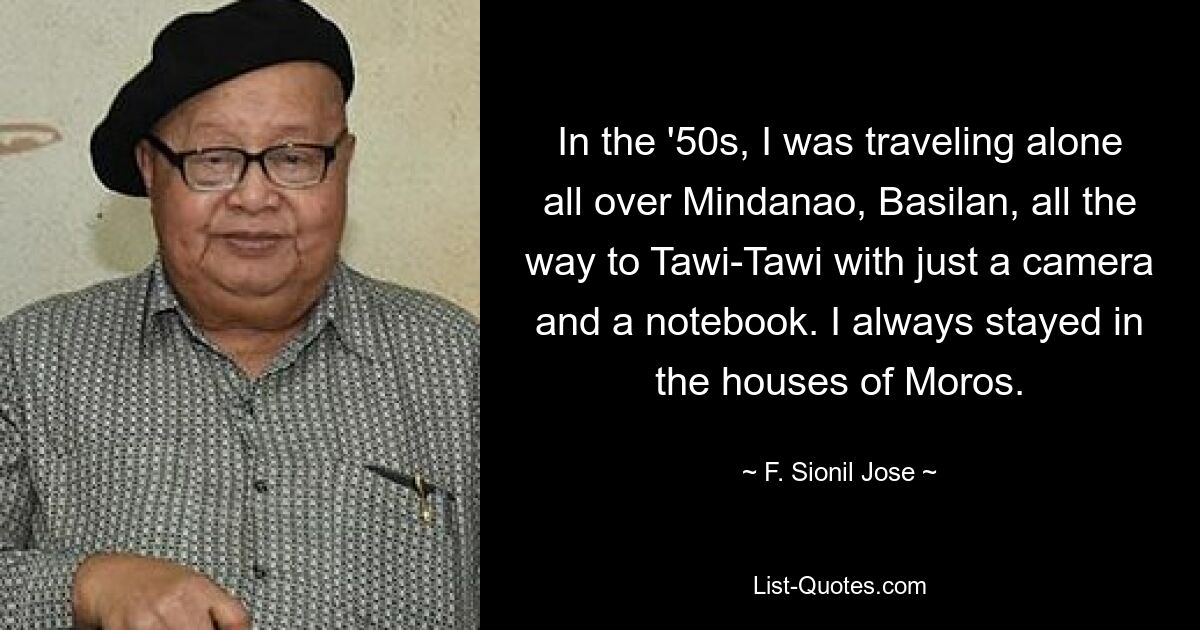 In the '50s, I was traveling alone all over Mindanao, Basilan, all the way to Tawi-Tawi with just a camera and a notebook. I always stayed in the houses of Moros. — © F. Sionil Jose