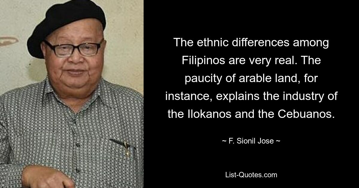 The ethnic differences among Filipinos are very real. The paucity of arable land, for instance, explains the industry of the Ilokanos and the Cebuanos. — © F. Sionil Jose