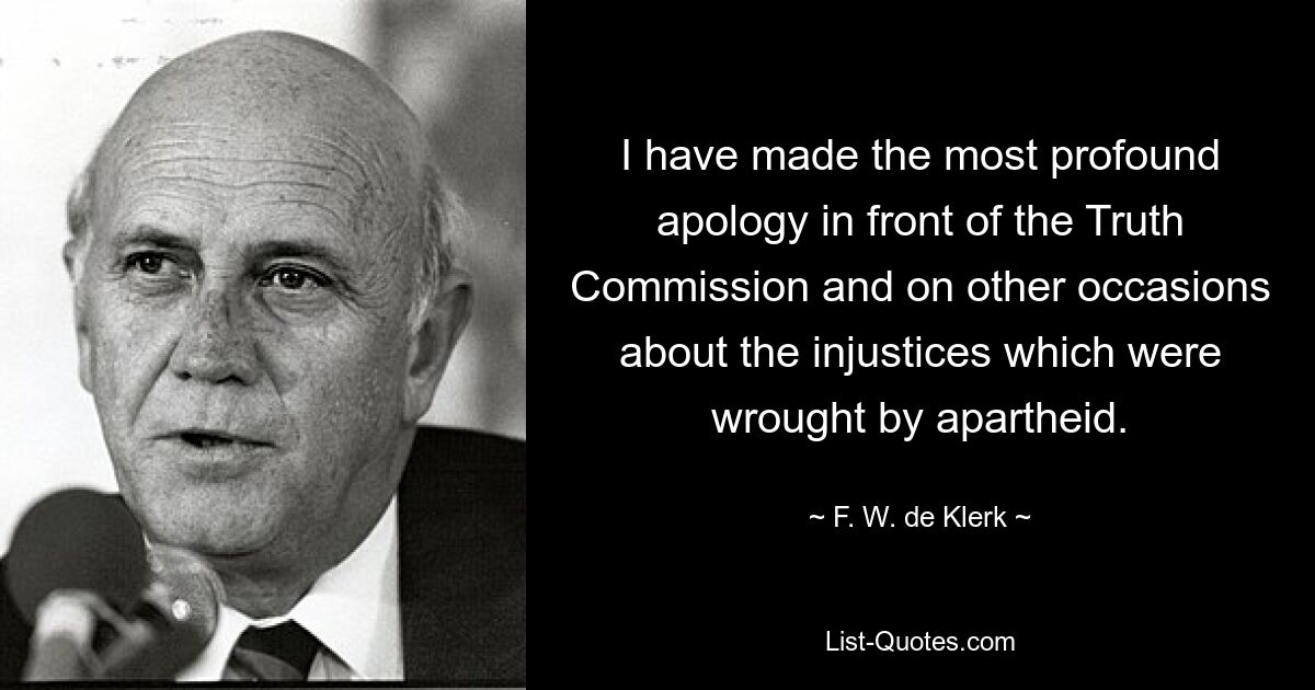 I have made the most profound apology in front of the Truth Commission and on other occasions about the injustices which were wrought by apartheid. — © F. W. de Klerk