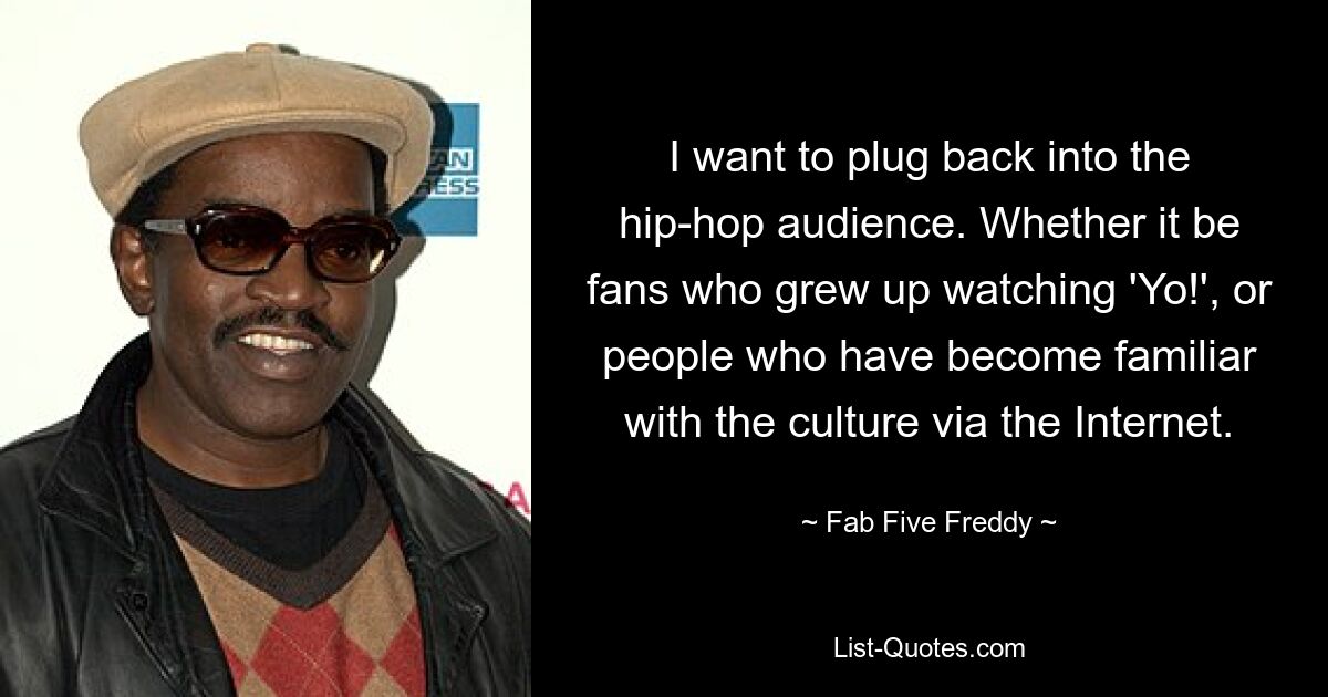 I want to plug back into the hip-hop audience. Whether it be fans who grew up watching 'Yo!', or people who have become familiar with the culture via the Internet. — © Fab Five Freddy