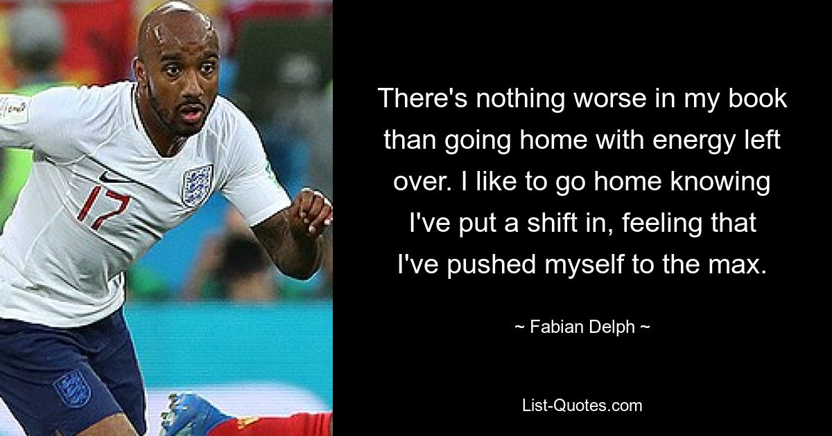 There's nothing worse in my book than going home with energy left over. I like to go home knowing I've put a shift in, feeling that I've pushed myself to the max. — © Fabian Delph