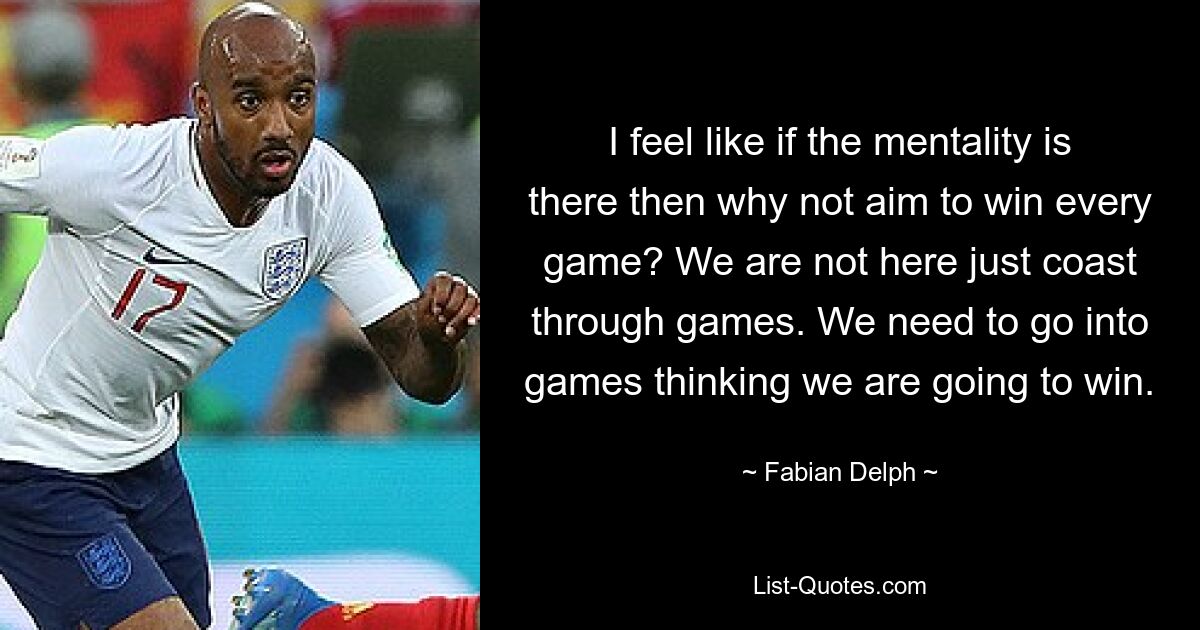 I feel like if the mentality is there then why not aim to win every game? We are not here just coast through games. We need to go into games thinking we are going to win. — © Fabian Delph