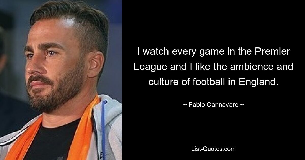 I watch every game in the Premier League and I like the ambience and culture of football in England. — © Fabio Cannavaro