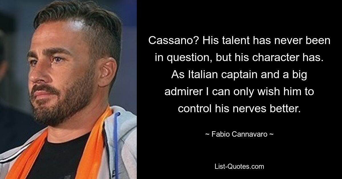 Cassano? His talent has never been in question, but his character has. As Italian captain and a big admirer I can only wish him to control his nerves better. — © Fabio Cannavaro