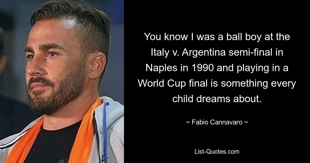 Вы знаете, я играл в мяч в полуфинале матча Италия против Аргентины в Неаполе в 1990 году, а сыграть в финале чемпионата мира – это то, о чем мечтает каждый ребенок. — © Фабио Каннаваро 