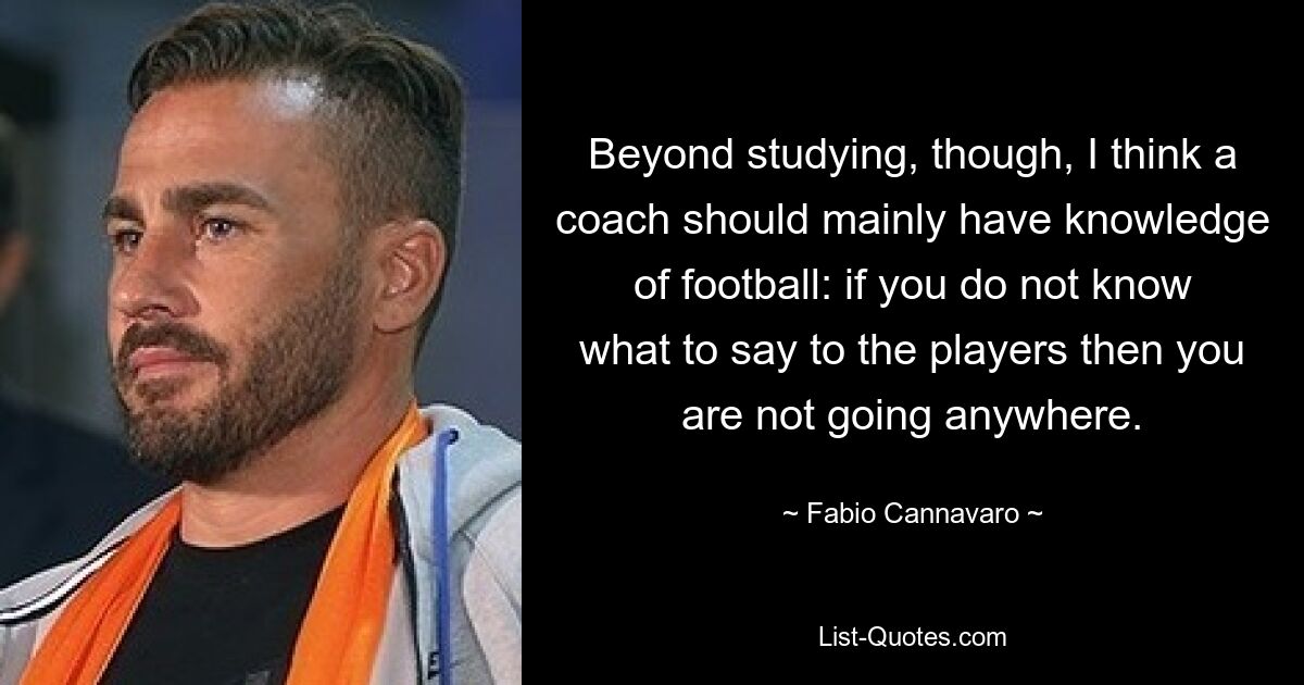 Beyond studying, though, I think a coach should mainly have knowledge of football: if you do not know what to say to the players then you are not going anywhere. — © Fabio Cannavaro