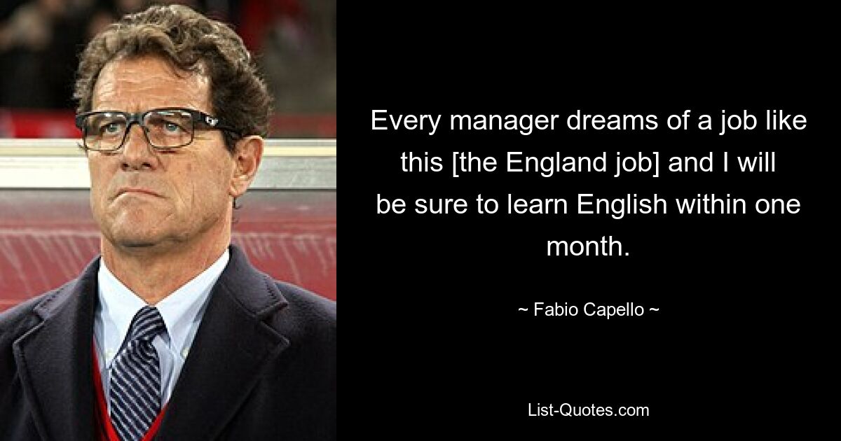 Every manager dreams of a job like this [the England job] and I will be sure to learn English within one month. — © Fabio Capello