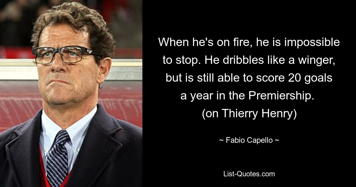 When he's on fire, he is impossible to stop. He dribbles like a winger, but is still able to score 20 goals a year in the Premiership. 
(on Thierry Henry) — © Fabio Capello