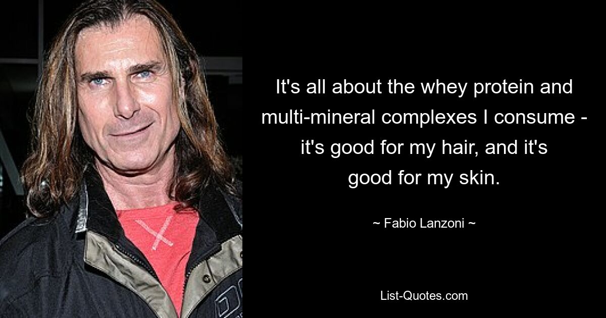 It's all about the whey protein and multi-mineral complexes I consume - it's good for my hair, and it's good for my skin. — © Fabio Lanzoni