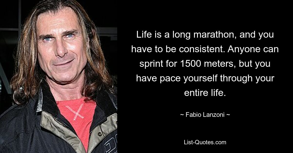 Life is a long marathon, and you have to be consistent. Anyone can sprint for 1500 meters, but you have pace yourself through your entire life. — © Fabio Lanzoni