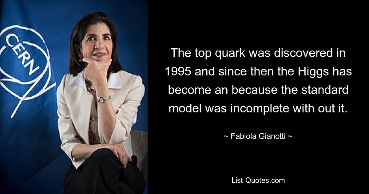 The top quark was discovered in 1995 and since then the Higgs has become an because the standard model was incomplete with out it. — © Fabiola Gianotti