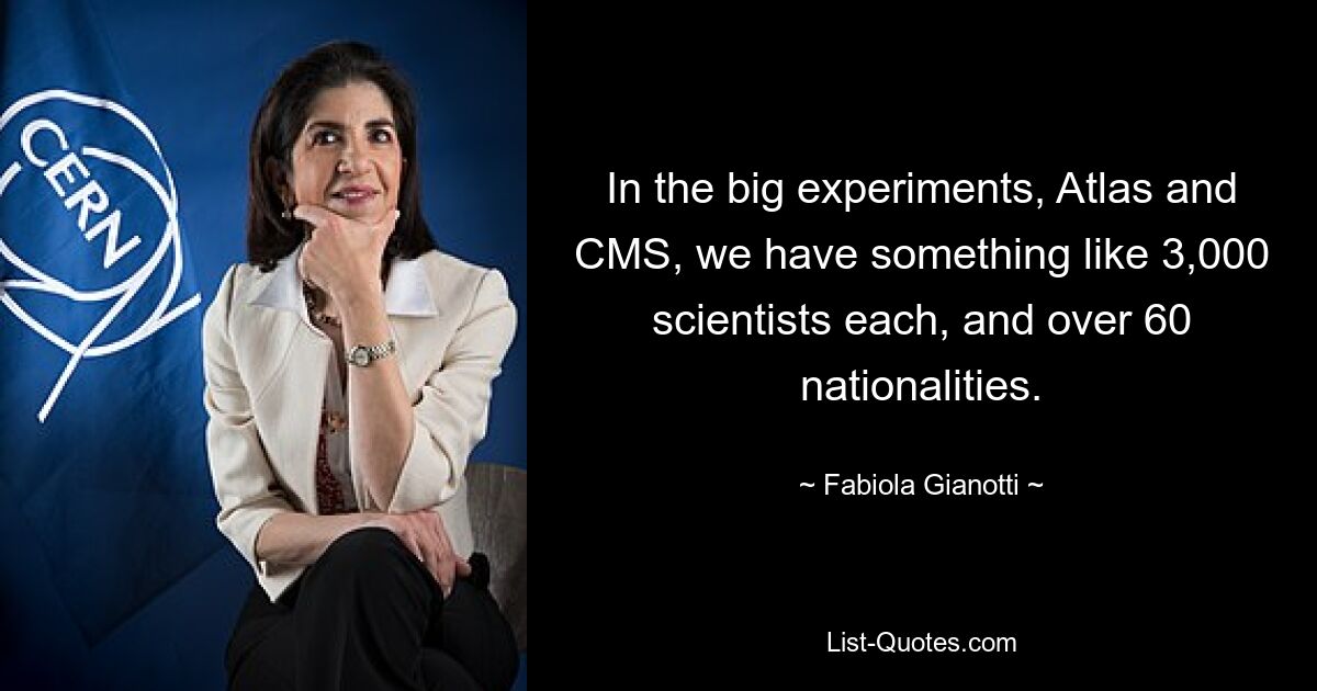 In the big experiments, Atlas and CMS, we have something like 3,000 scientists each, and over 60 nationalities. — © Fabiola Gianotti