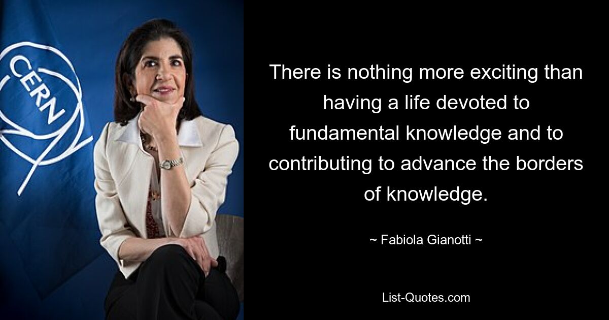 There is nothing more exciting than having a life devoted to fundamental knowledge and to contributing to advance the borders of knowledge. — © Fabiola Gianotti