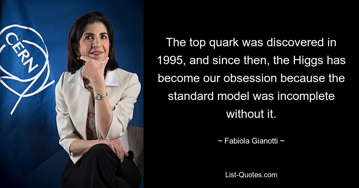 The top quark was discovered in 1995, and since then, the Higgs has become our obsession because the standard model was incomplete without it. — © Fabiola Gianotti