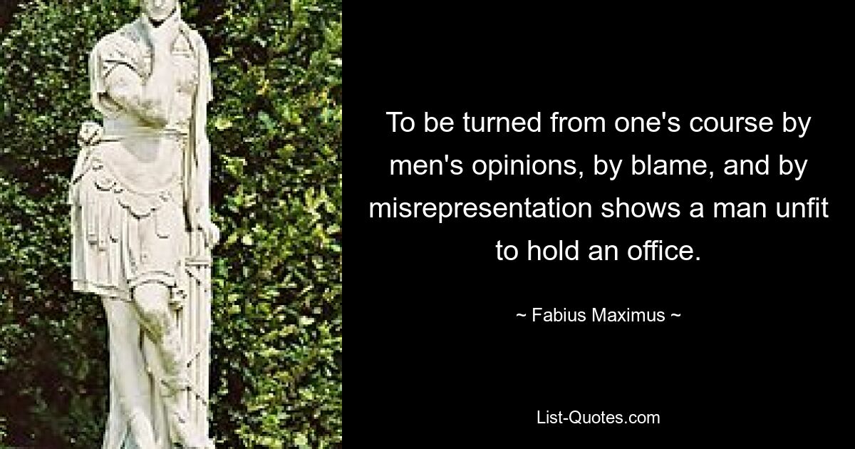 To be turned from one's course by men's opinions, by blame, and by misrepresentation shows a man unfit to hold an office. — © Fabius Maximus