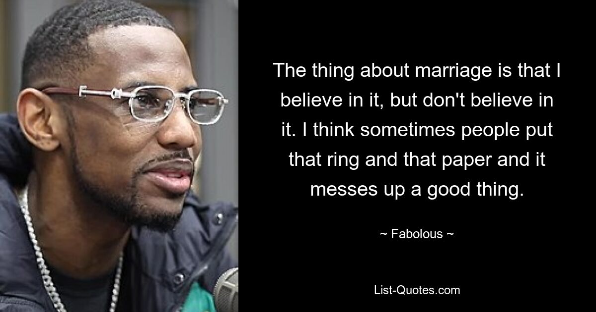 The thing about marriage is that I believe in it, but don't believe in it. I think sometimes people put that ring and that paper and it messes up a good thing. — © Fabolous