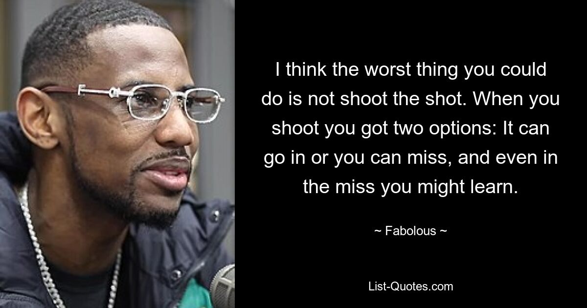 I think the worst thing you could do is not shoot the shot. When you shoot you got two options: It can go in or you can miss, and even in the miss you might learn. — © Fabolous