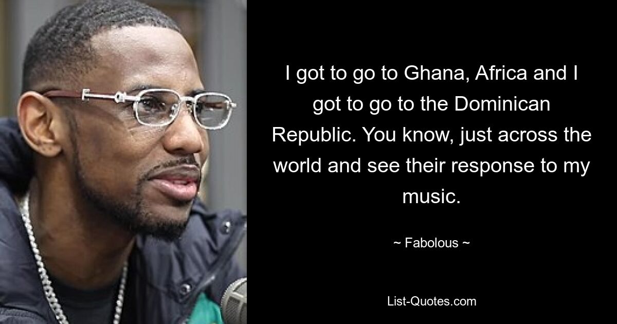 I got to go to Ghana, Africa and I got to go to the Dominican Republic. You know, just across the world and see their response to my music. — © Fabolous