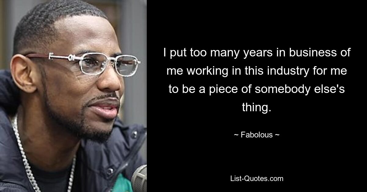 I put too many years in business of me working in this industry for me to be a piece of somebody else's thing. — © Fabolous