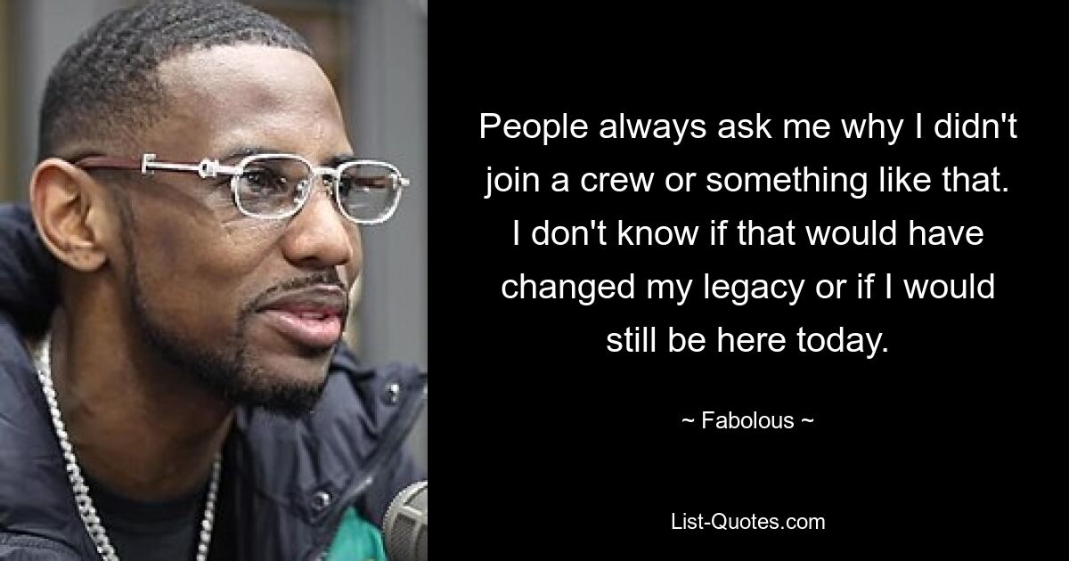 People always ask me why I didn't join a crew or something like that. I don't know if that would have changed my legacy or if I would still be here today. — © Fabolous