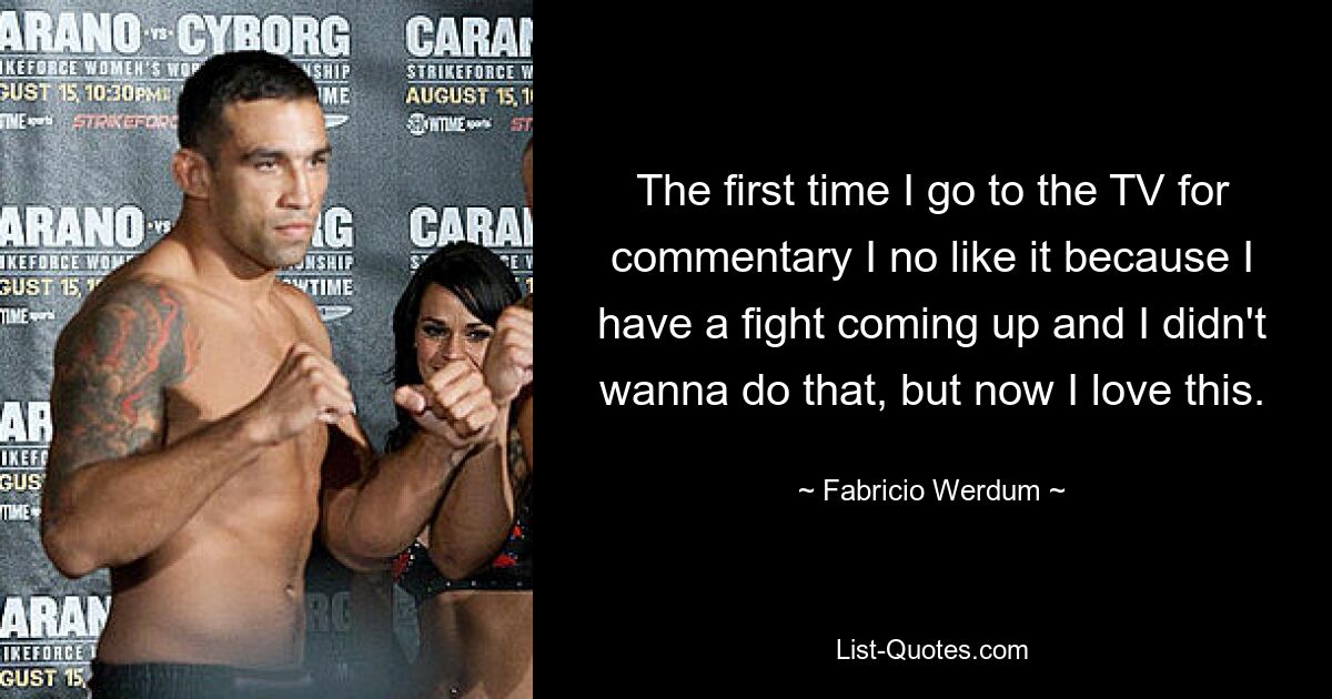 The first time I go to the TV for commentary I no like it because I have a fight coming up and I didn't wanna do that, but now I love this. — © Fabricio Werdum