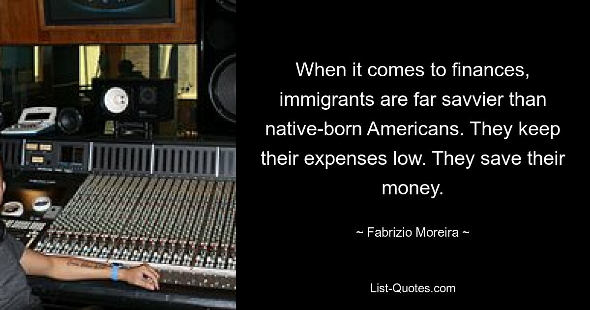 When it comes to finances, immigrants are far savvier than native-born Americans. They keep their expenses low. They save their money. — © Fabrizio Moreira