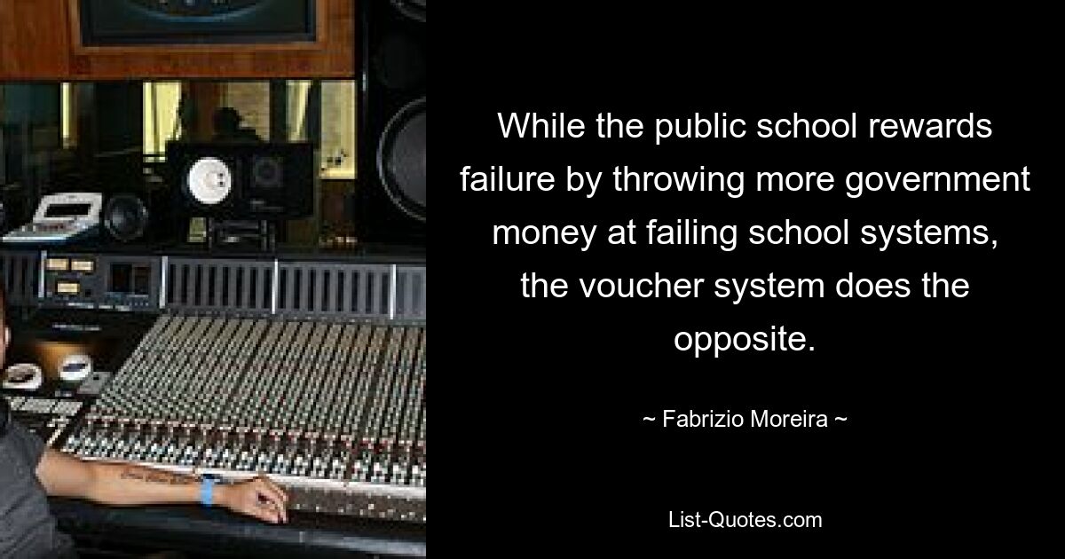 While the public school rewards failure by throwing more government money at failing school systems, the voucher system does the opposite. — © Fabrizio Moreira