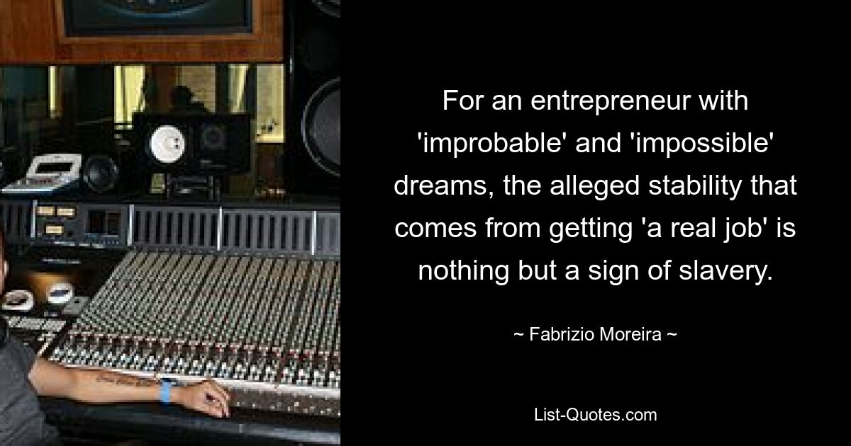 For an entrepreneur with 'improbable' and 'impossible' dreams, the alleged stability that comes from getting 'a real job' is nothing but a sign of slavery. — © Fabrizio Moreira