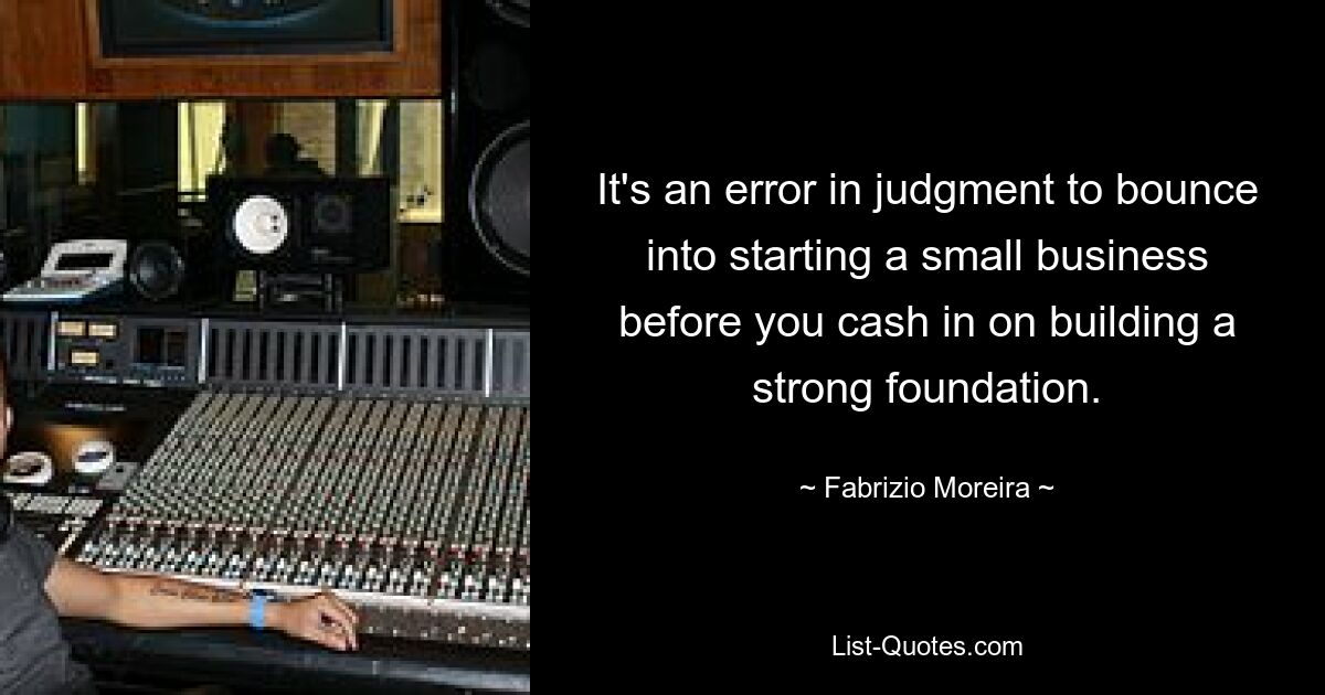 It's an error in judgment to bounce into starting a small business before you cash in on building a strong foundation. — © Fabrizio Moreira