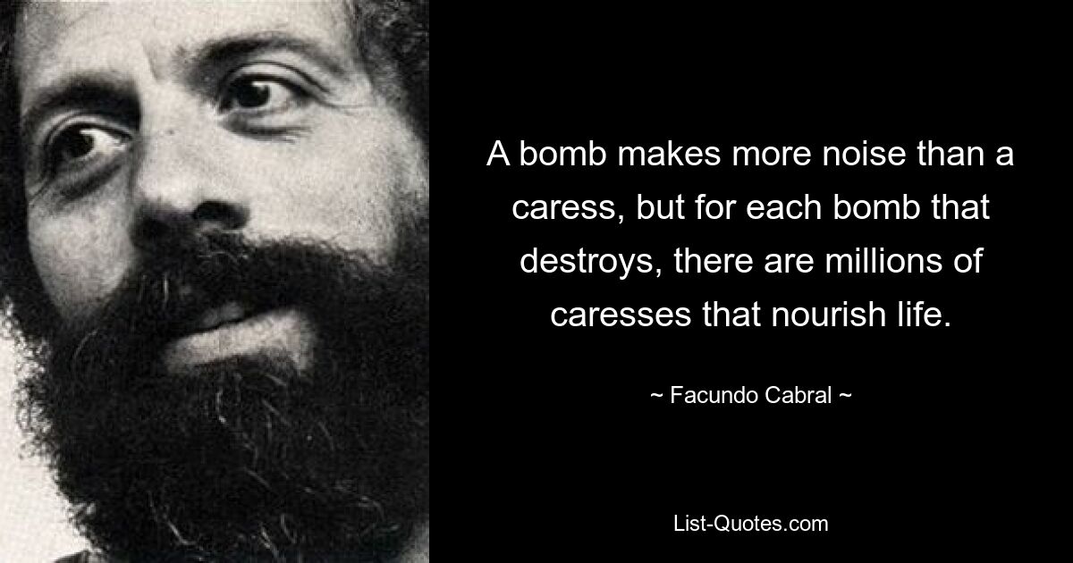 A bomb makes more noise than a caress, but for each bomb that destroys, there are millions of caresses that nourish life. — © Facundo Cabral