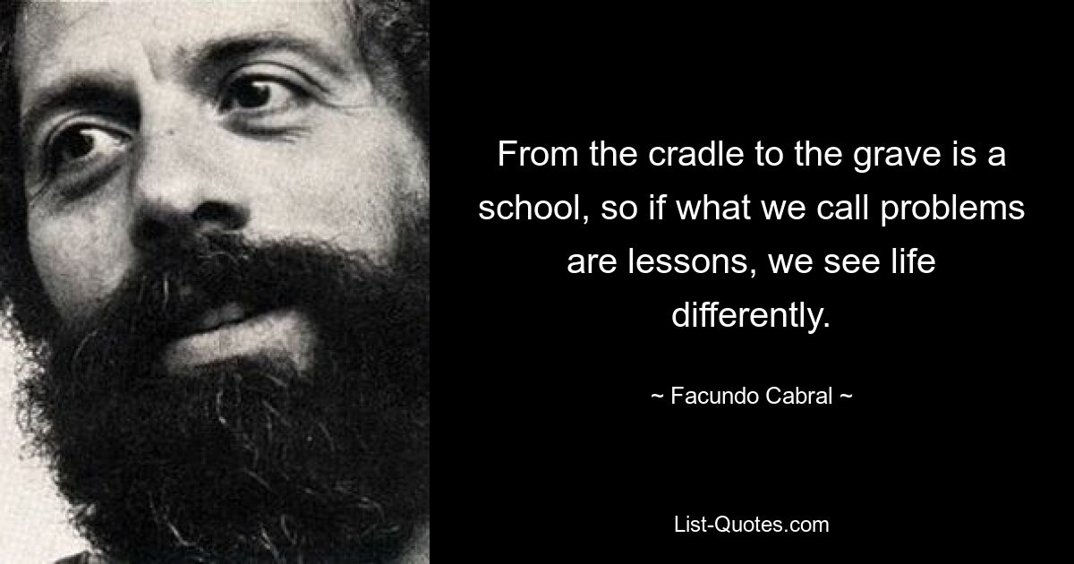 From the cradle to the grave is a school, so if what we call problems are lessons, we see life differently. — © Facundo Cabral