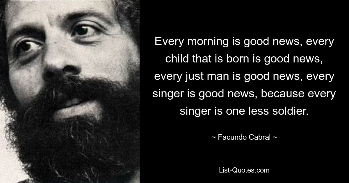 Every morning is good news, every child that is born is good news, every just man is good news, every singer is good news, because every singer is one less soldier. — © Facundo Cabral