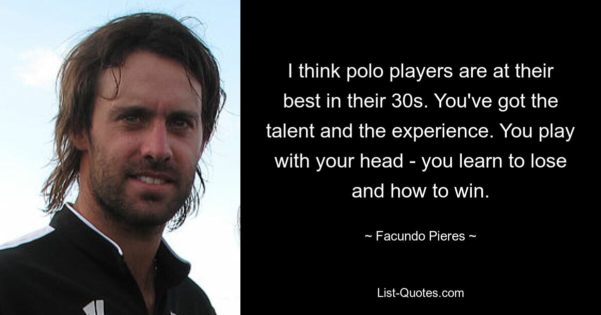 I think polo players are at their best in their 30s. You've got the talent and the experience. You play with your head - you learn to lose and how to win. — © Facundo Pieres