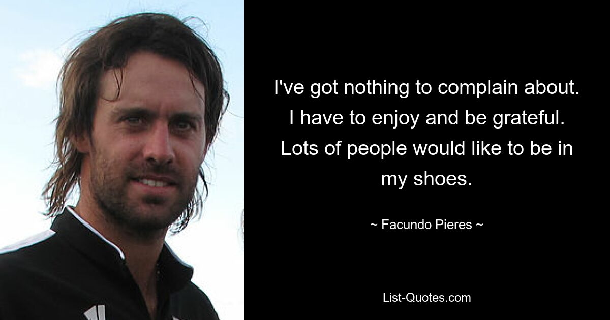 I've got nothing to complain about. I have to enjoy and be grateful. Lots of people would like to be in my shoes. — © Facundo Pieres